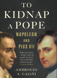 Ambrogio A. Caiani — To Kidnap a Pope: Napoleon and Pius VII