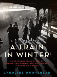 Moorehead, Caroline — A Train in Winter · An Extraordinary Story of Women, Friendship, and Resistance in Occupied France