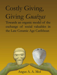 Mol, Angus A.A. — Costly Giving, Giving Guaízas: Towards an Organic Model of the Exchange of Social Valuables in the Late Ceramic Age Caribbean