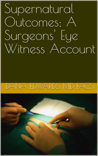 Dana Edwards MD FACS — Supernatural Outcomes; A Surgeons' Eye Witness Account