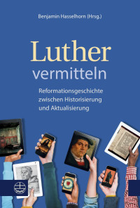 Benjamin Hasselhorn (Hrsg.) — Luther vermitteln. Reformationsgeschichte zwischen Historisierung und Aktualisierung