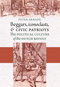 Peter Arnade — Beggars, Iconoclasts, and Civic Patriots: The Political Culture of the Dutch Revolt