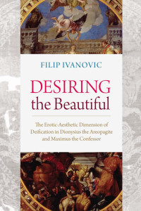 Filip Ivanovic — Desiring the Beautiful: The Erotic-Aesthetic Dimension of Deification in Dionysius the Areopagite and Maximus the Confessor