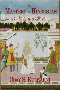 Uday S. Kulkarni — The Mastery of Hindustan: Triumphs & Travails of Madhavrao Peshwa
