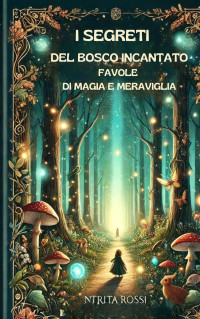 Ntrita Rossi — I segreti del bosco incantato: Favole di magia e meraviglia: The Secrets of the Enchanted Forest: Tales of Magic and Wonder