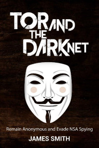James Smith — Tor and The Dark Net: Remain Anonymous Online and Evade NSA Spying (Tor, Dark Net, Anonymous Online, NSA Spying)