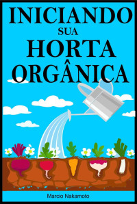 Marcio Nakamoto — Iniciando sua Horta Orgânica: Comece a ter noção de como fazer um jardim ou horta orgânica