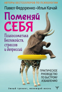 Павел Алексеевич Федоренко & Илья Сергеевич Качай — Поменяй себя! Психосоматика беспокойств, стрессов и депрессий. Практическое руководство по быстрому избавлению