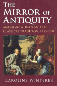 Caroline Winterer — The Mirror of Antiquity: American Women and the Classical Tradition, 1750–1900